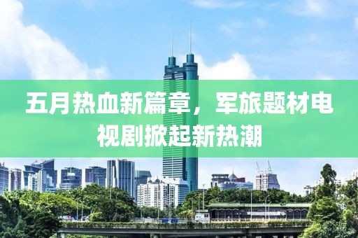 五月热血新篇章，军旅题材电视剧掀起新热潮