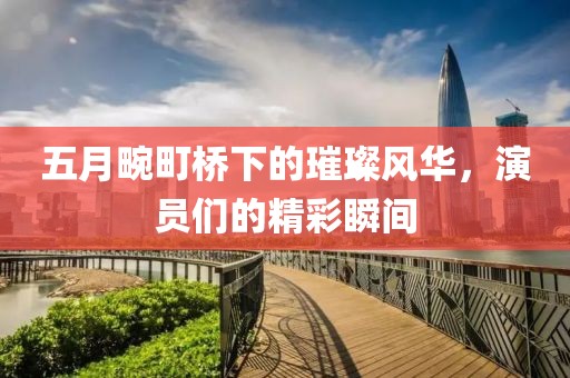 五月畹町桥下的璀璨风华，演员们的精彩瞬间