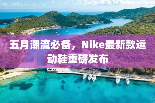 五月潮流必备，Nike最新款运动鞋重磅发布