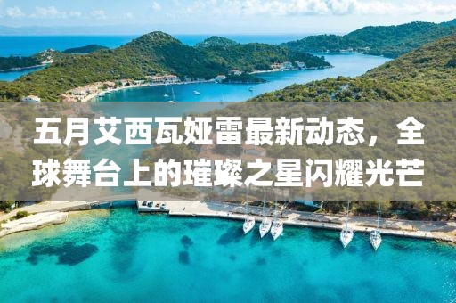 五月艾西瓦娅雷最新动态，全球舞台上的璀璨之星闪耀光芒