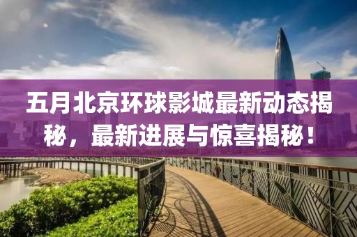 五月北京环球影城最新动态揭秘，最新进展与惊喜揭秘！