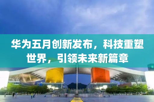 华为五月创新发布，科技重塑世界，引领未来新篇章