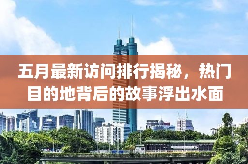 五月最新访问排行揭秘，热门目的地背后的故事浮出水面