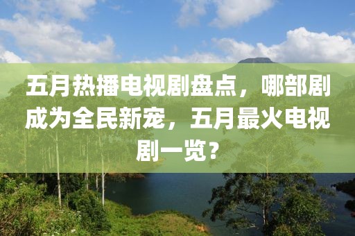 五月热播电视剧盘点，哪部剧成为全民新宠，五月最火电视剧一览？