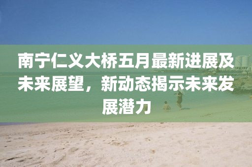 南宁仁义大桥五月最新进展及未来展望，新动态揭示未来发展潜力