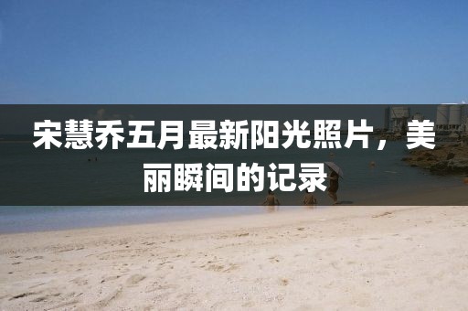 宋慧乔五月最新阳光照片，美丽瞬间的记录