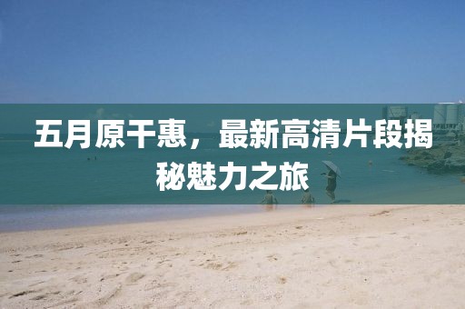 五月原干惠，最新高清片段揭秘魅力之旅