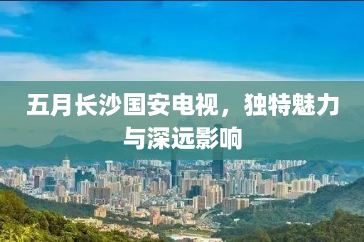 五月长沙国安电视，独特魅力与深远影响