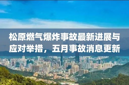 松原燃气爆炸事故最新进展与应对举措，五月事故消息更新