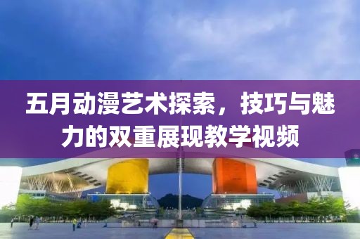 五月动漫艺术探索，技巧与魅力的双重展现教学视频