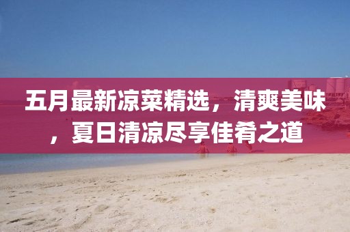 五月最新凉菜精选，清爽美味，夏日清凉尽享佳肴之道