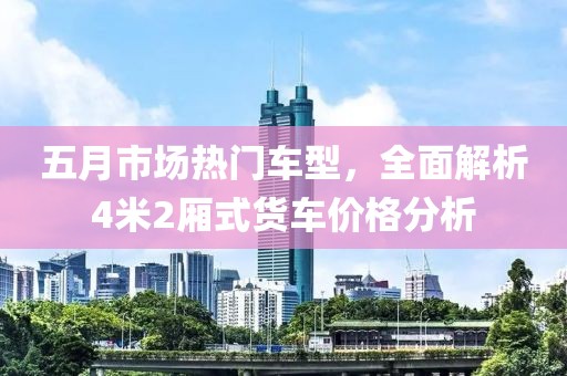 五月市场热门车型，全面解析4米2厢式货车价格分析