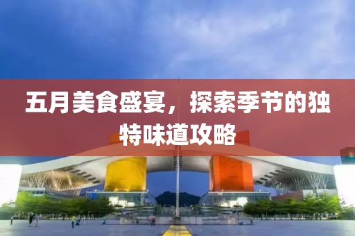 五月美食盛宴，探索季节的独特味道攻略