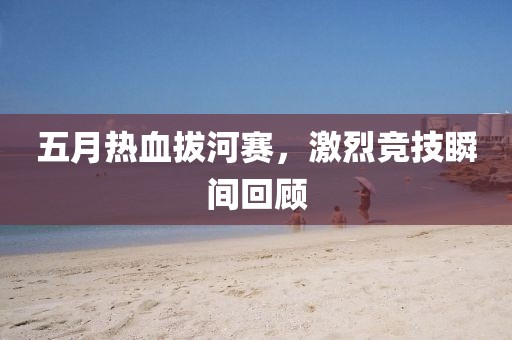 五月热血拔河赛，激烈竞技瞬间回顾