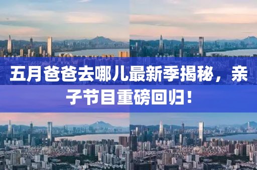 五月爸爸去哪儿最新季揭秘，亲子节目重磅回归！
