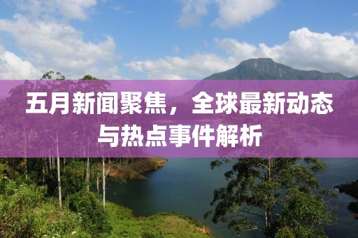 五月新闻聚焦，全球最新动态与热点事件解析