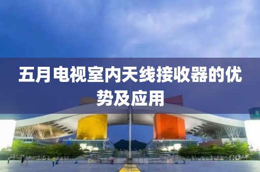 五月电视室内天线接收器的优势及应用
