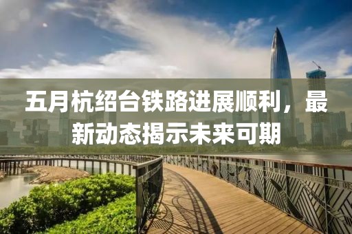 五月杭绍台铁路进展顺利，最新动态揭示未来可期