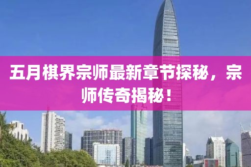 五月棋界宗师最新章节探秘，宗师传奇揭秘！