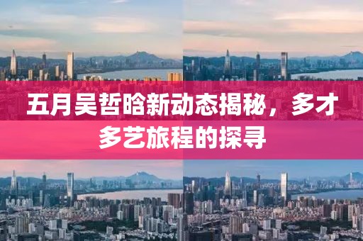 五月吴哲晗新动态揭秘，多才多艺旅程的探寻