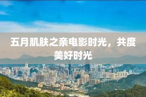 五月肌肤之亲电影时光，共度美好时光
