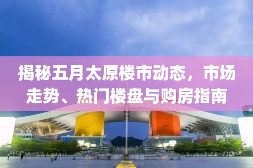 揭秘五月太原楼市动态，市场走势、热门楼盘与购房指南