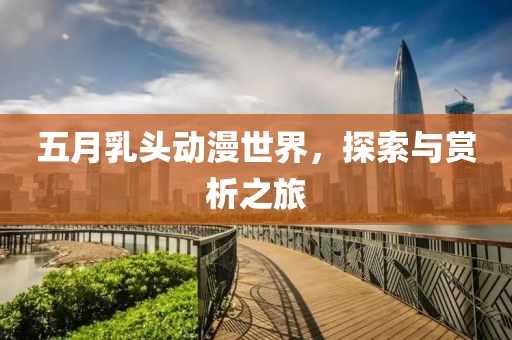 五月乳头动漫世界，探索与赏析之旅
