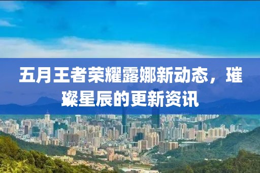 五月王者荣耀露娜新动态，璀璨星辰的更新资讯