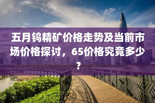 五月钨精矿价格走势及当前市场价格探讨，65价格究竟多少？