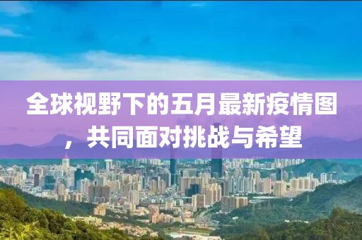全球视野下的五月最新疫情图，共同面对挑战与希望