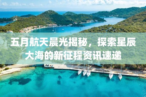 五月航天晨光揭秘，探索星辰大海的新征程资讯速递