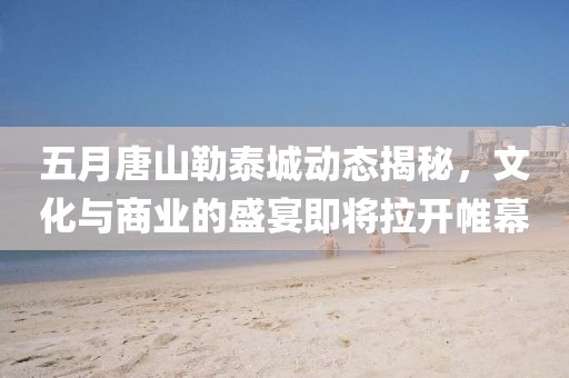 五月唐山勒泰城动态揭秘，文化与商业的盛宴即将拉开帷幕