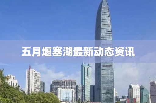 五月堰塞湖最新动态资讯