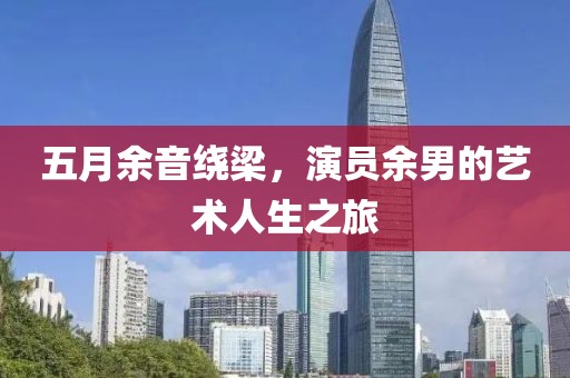 五月余音绕梁，演员余男的艺术人生之旅