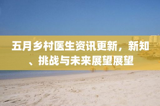 五月乡村医生资讯更新，新知、挑战与未来展望展望