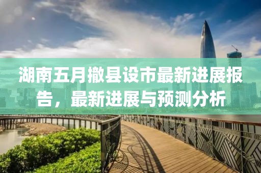 湖南五月撤县设市最新进展报告，最新进展与预测分析