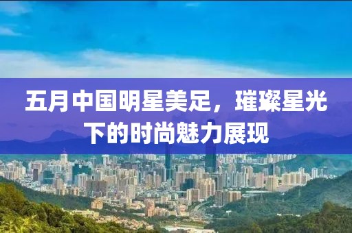 五月中国明星美足，璀璨星光下的时尚魅力展现