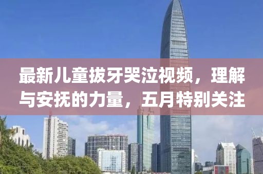 最新儿童拔牙哭泣视频，理解与安抚的力量，五月特别关注