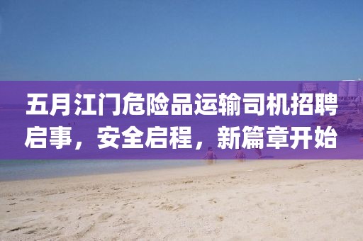 五月江门危险品运输司机招聘启事，安全启程，新篇章开始