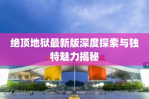 绝顶地狱最新版深度探索与独特魅力揭秘