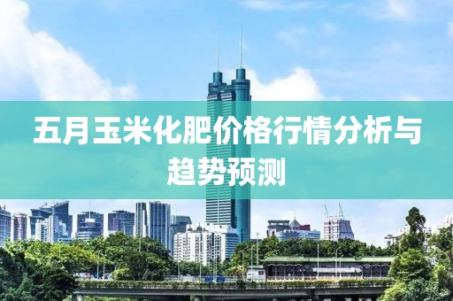 五月玉米化肥价格行情分析与趋势预测