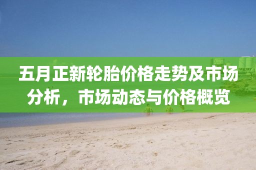 五月正新轮胎价格走势及市场分析，市场动态与价格概览