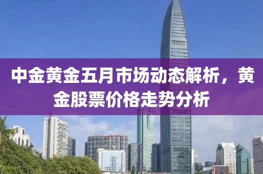 中金黄金五月市场动态解析，黄金股票价格走势分析