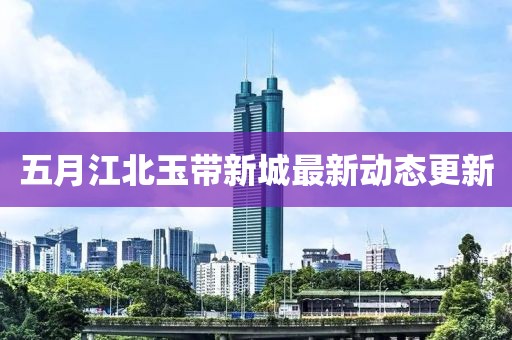 五月江北玉带新城最新动态更新