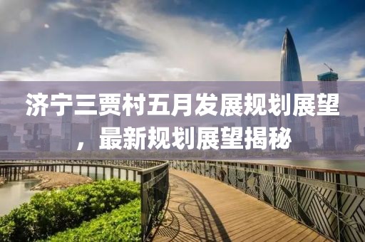 济宁三贾村五月发展规划展望，最新规划展望揭秘