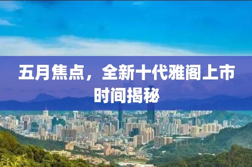 五月焦点，全新十代雅阁上市时间揭秘