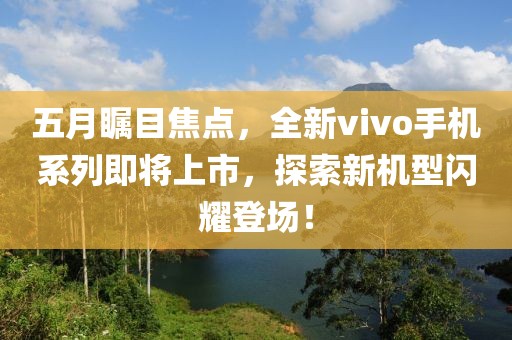 五月瞩目焦点，全新vivo手机系列即将上市，探索新机型闪耀登场！
