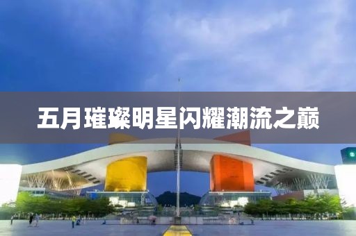 五月璀璨明星闪耀潮流之巅
