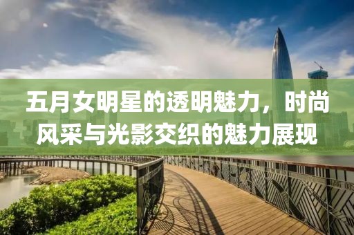 五月女明星的透明魅力，时尚风采与光影交织的魅力展现