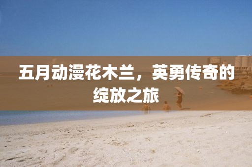 五月动漫花木兰，英勇传奇的绽放之旅